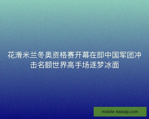 花滑米兰冬奥资格赛开幕在即中国军团冲击名额世界高手场逐梦冰面